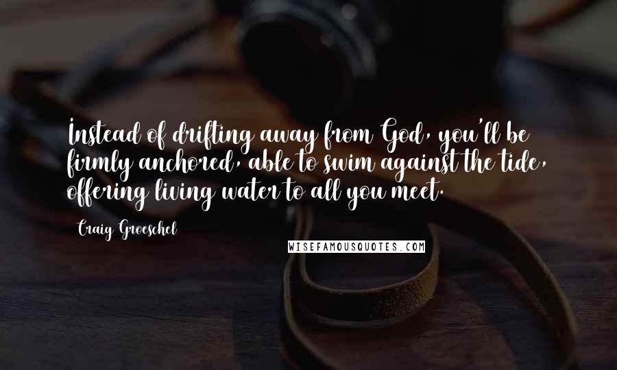 Craig Groeschel Quotes: Instead of drifting away from God, you'll be firmly anchored, able to swim against the tide, offering living water to all you meet.