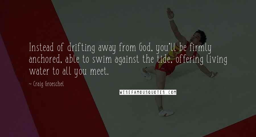 Craig Groeschel Quotes: Instead of drifting away from God, you'll be firmly anchored, able to swim against the tide, offering living water to all you meet.