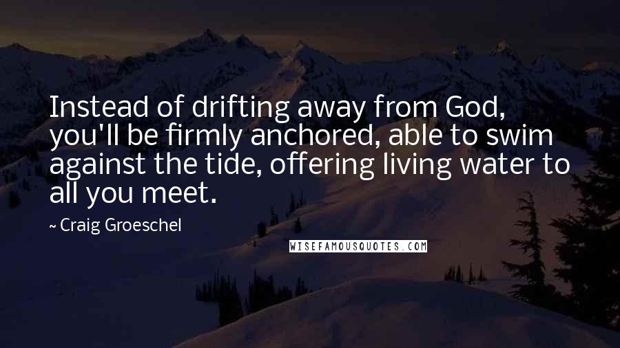 Craig Groeschel Quotes: Instead of drifting away from God, you'll be firmly anchored, able to swim against the tide, offering living water to all you meet.