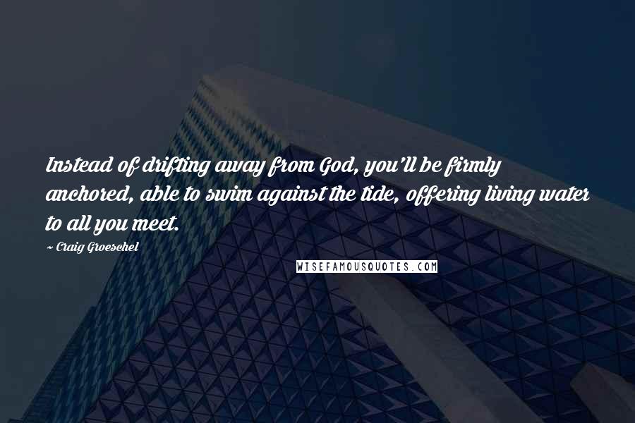 Craig Groeschel Quotes: Instead of drifting away from God, you'll be firmly anchored, able to swim against the tide, offering living water to all you meet.