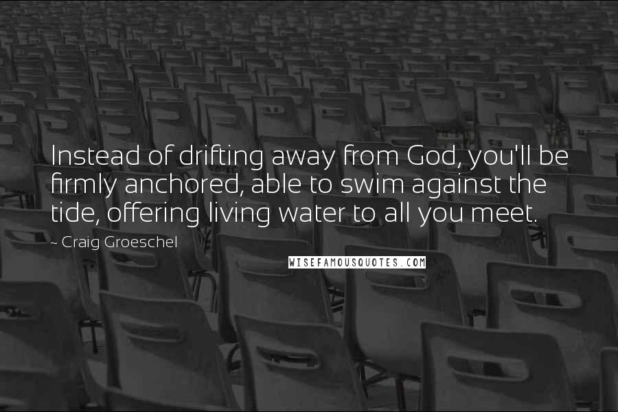 Craig Groeschel Quotes: Instead of drifting away from God, you'll be firmly anchored, able to swim against the tide, offering living water to all you meet.