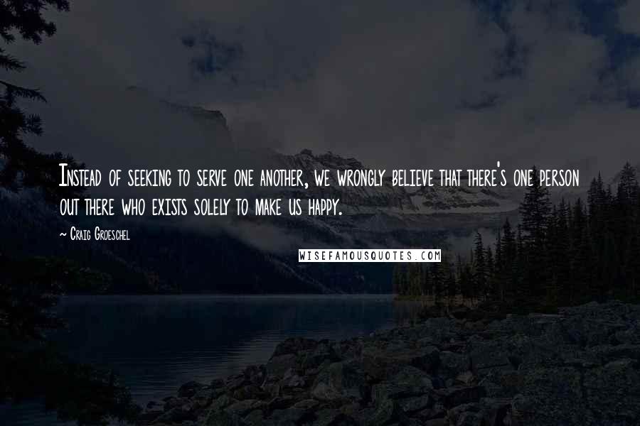 Craig Groeschel Quotes: Instead of seeking to serve one another, we wrongly believe that there's one person out there who exists solely to make us happy.