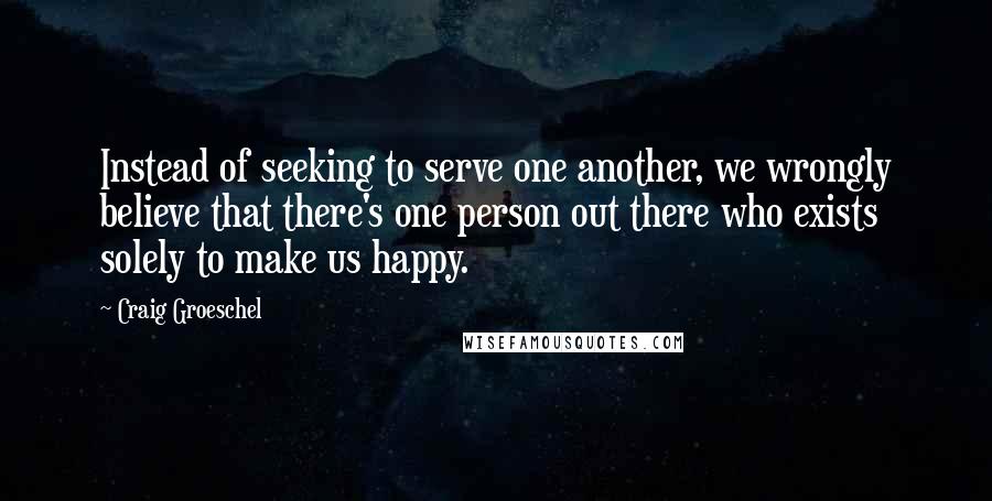 Craig Groeschel Quotes: Instead of seeking to serve one another, we wrongly believe that there's one person out there who exists solely to make us happy.