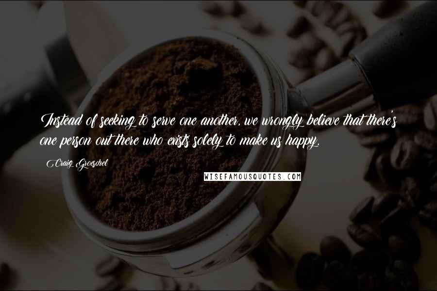 Craig Groeschel Quotes: Instead of seeking to serve one another, we wrongly believe that there's one person out there who exists solely to make us happy.