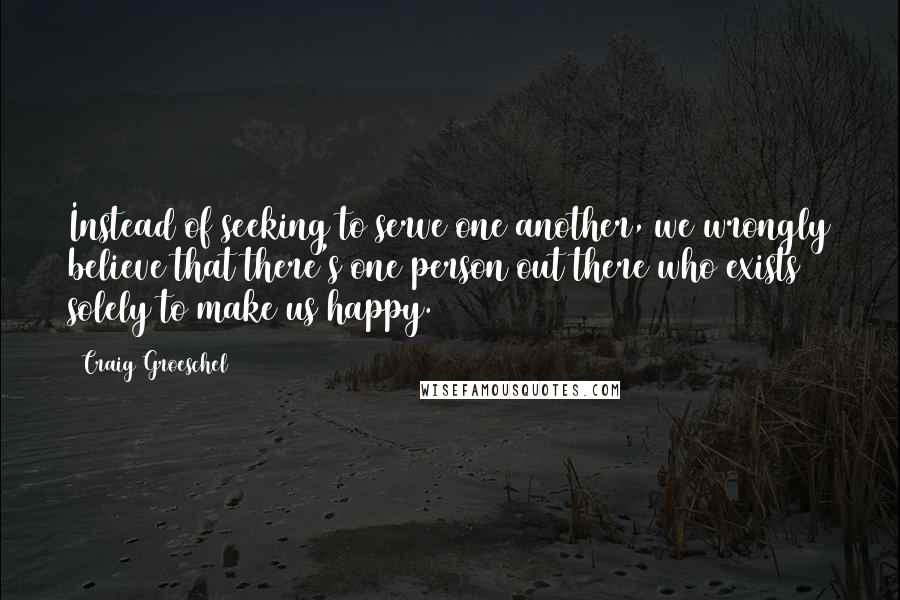 Craig Groeschel Quotes: Instead of seeking to serve one another, we wrongly believe that there's one person out there who exists solely to make us happy.