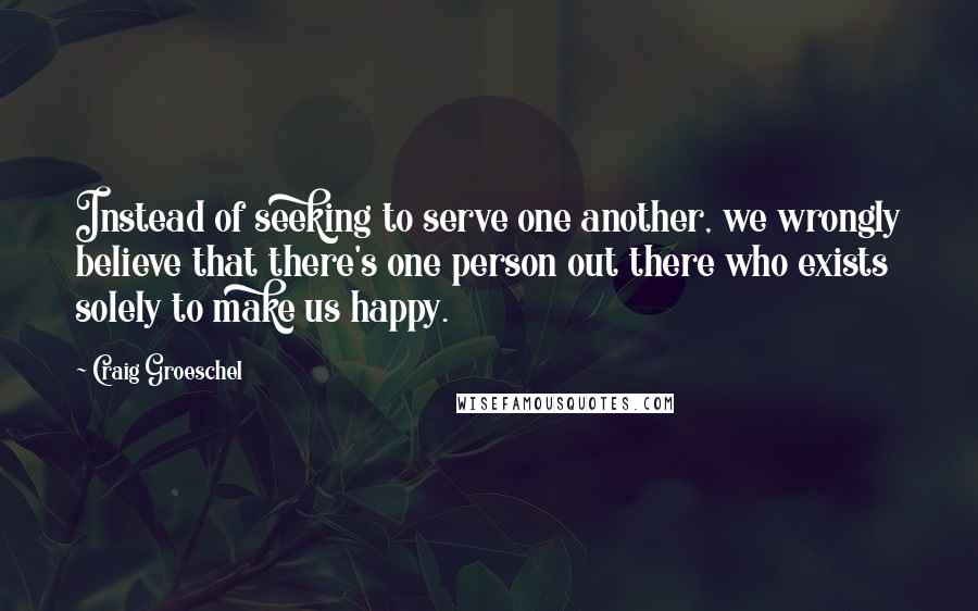 Craig Groeschel Quotes: Instead of seeking to serve one another, we wrongly believe that there's one person out there who exists solely to make us happy.