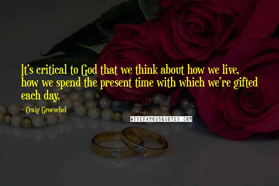 Craig Groeschel Quotes: It's critical to God that we think about how we live, how we spend the present time with which we're gifted each day.