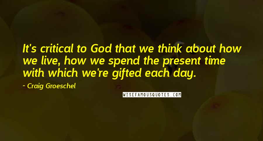 Craig Groeschel Quotes: It's critical to God that we think about how we live, how we spend the present time with which we're gifted each day.