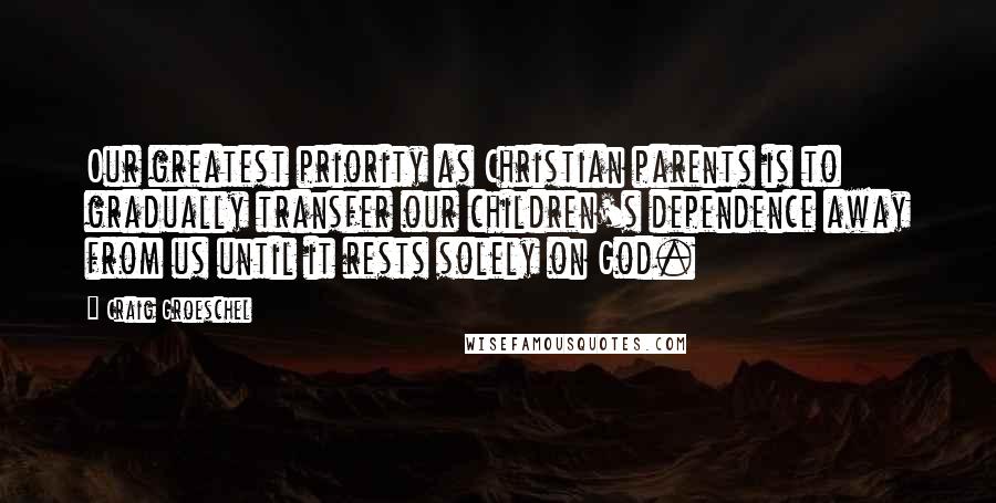 Craig Groeschel Quotes: Our greatest priority as Christian parents is to gradually transfer our children's dependence away from us until it rests solely on God.