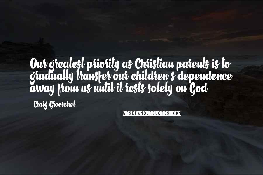 Craig Groeschel Quotes: Our greatest priority as Christian parents is to gradually transfer our children's dependence away from us until it rests solely on God.
