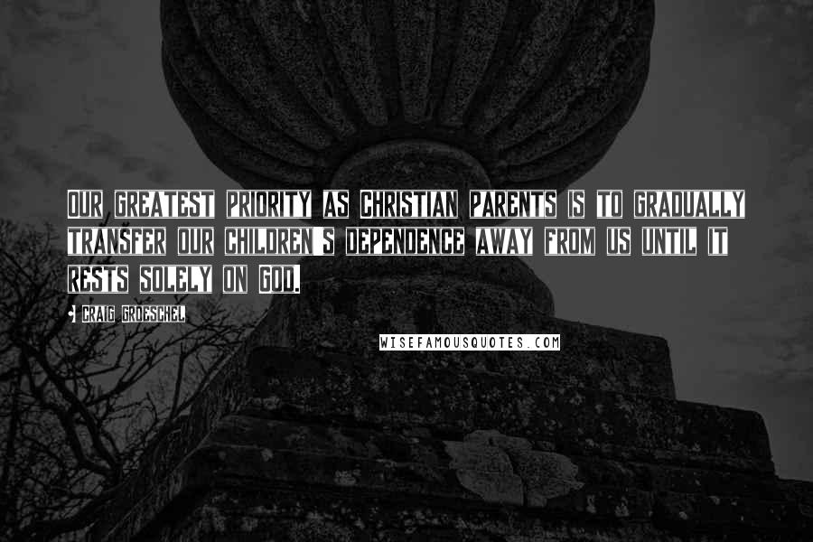 Craig Groeschel Quotes: Our greatest priority as Christian parents is to gradually transfer our children's dependence away from us until it rests solely on God.