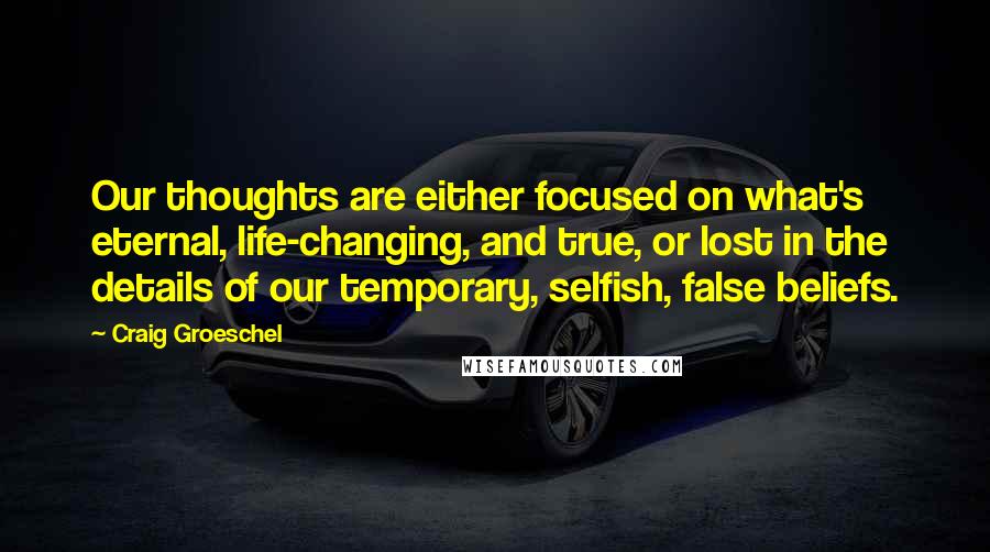 Craig Groeschel Quotes: Our thoughts are either focused on what's eternal, life-changing, and true, or lost in the details of our temporary, selfish, false beliefs.