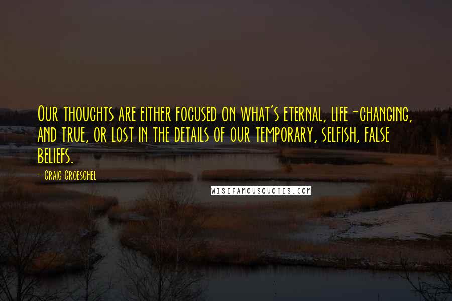 Craig Groeschel Quotes: Our thoughts are either focused on what's eternal, life-changing, and true, or lost in the details of our temporary, selfish, false beliefs.
