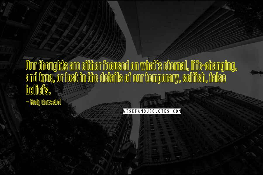 Craig Groeschel Quotes: Our thoughts are either focused on what's eternal, life-changing, and true, or lost in the details of our temporary, selfish, false beliefs.