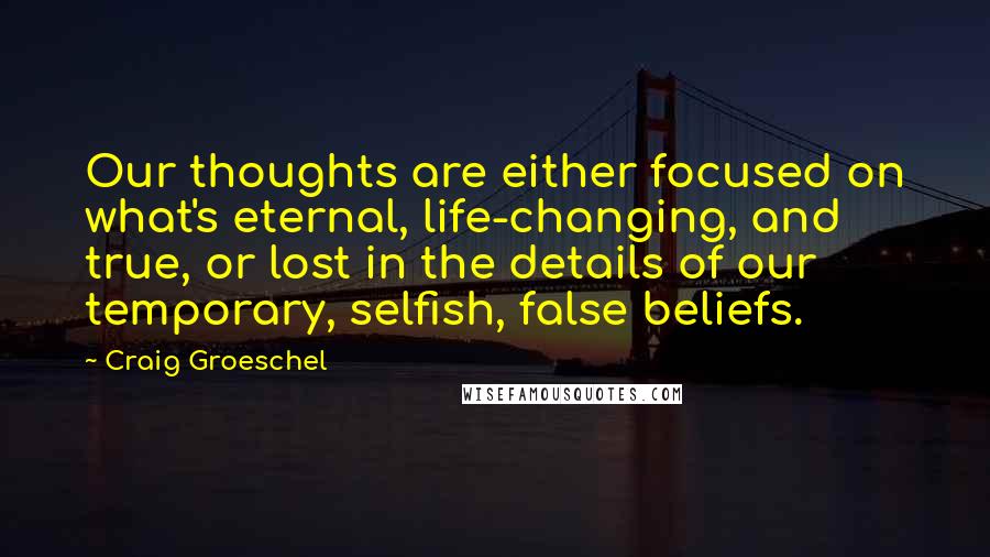 Craig Groeschel Quotes: Our thoughts are either focused on what's eternal, life-changing, and true, or lost in the details of our temporary, selfish, false beliefs.