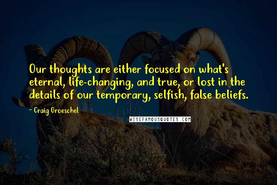 Craig Groeschel Quotes: Our thoughts are either focused on what's eternal, life-changing, and true, or lost in the details of our temporary, selfish, false beliefs.