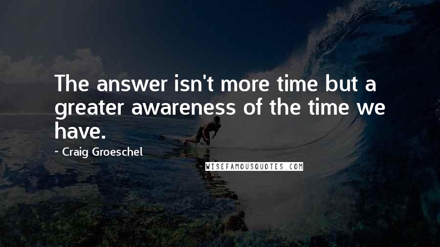 Craig Groeschel Quotes: The answer isn't more time but a greater awareness of the time we have.