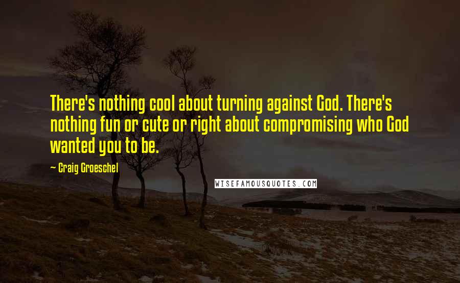 Craig Groeschel Quotes: There's nothing cool about turning against God. There's nothing fun or cute or right about compromising who God wanted you to be.