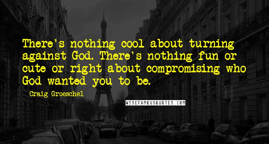 Craig Groeschel Quotes: There's nothing cool about turning against God. There's nothing fun or cute or right about compromising who God wanted you to be.