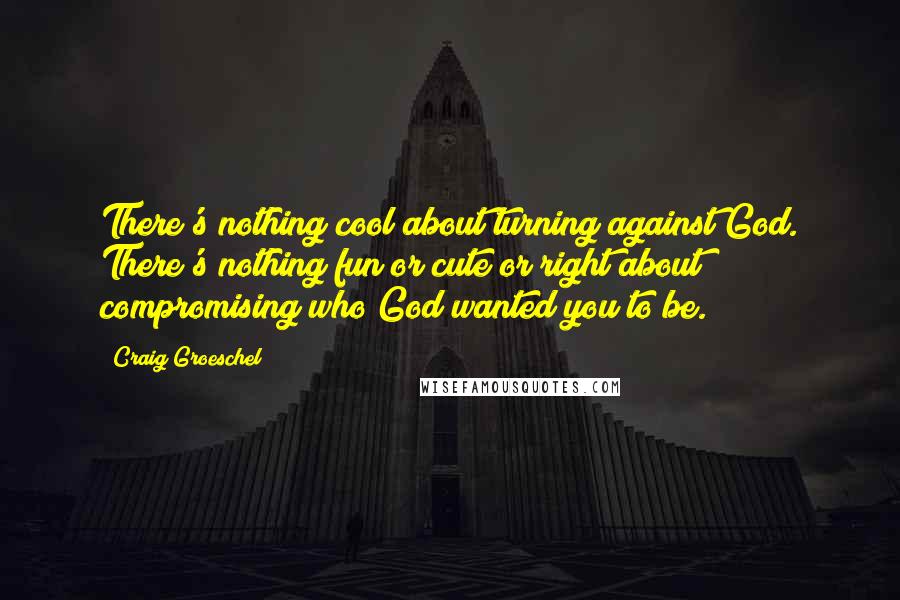 Craig Groeschel Quotes: There's nothing cool about turning against God. There's nothing fun or cute or right about compromising who God wanted you to be.