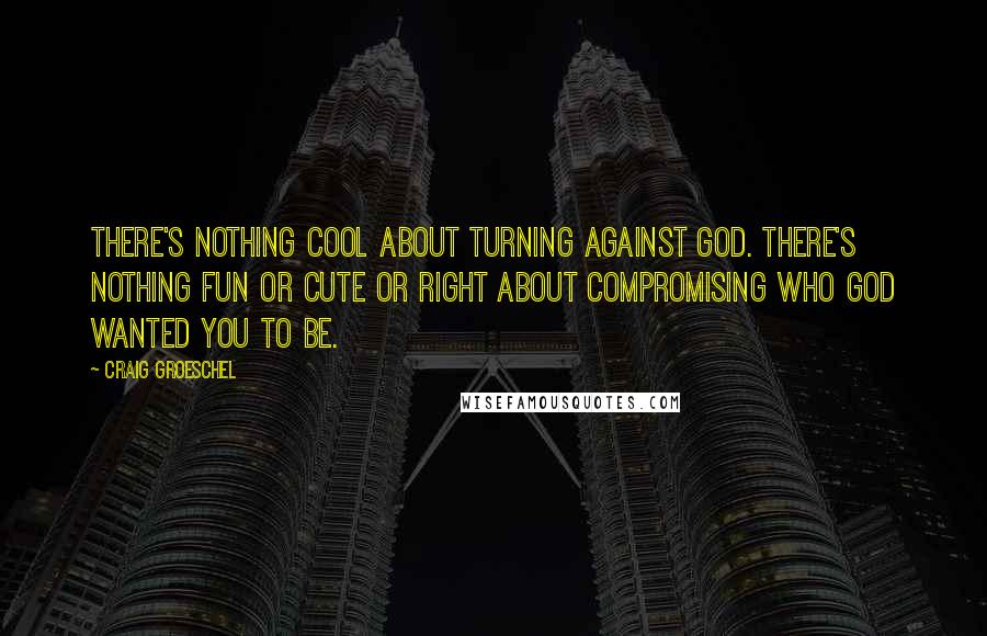 Craig Groeschel Quotes: There's nothing cool about turning against God. There's nothing fun or cute or right about compromising who God wanted you to be.