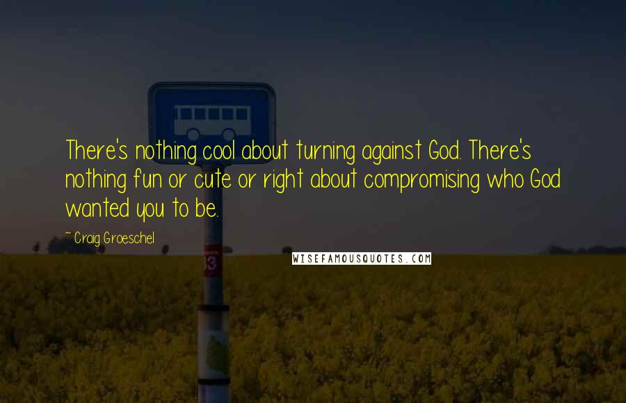 Craig Groeschel Quotes: There's nothing cool about turning against God. There's nothing fun or cute or right about compromising who God wanted you to be.