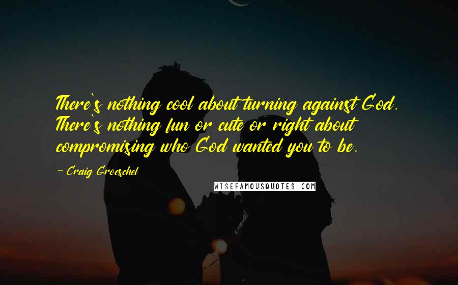 Craig Groeschel Quotes: There's nothing cool about turning against God. There's nothing fun or cute or right about compromising who God wanted you to be.