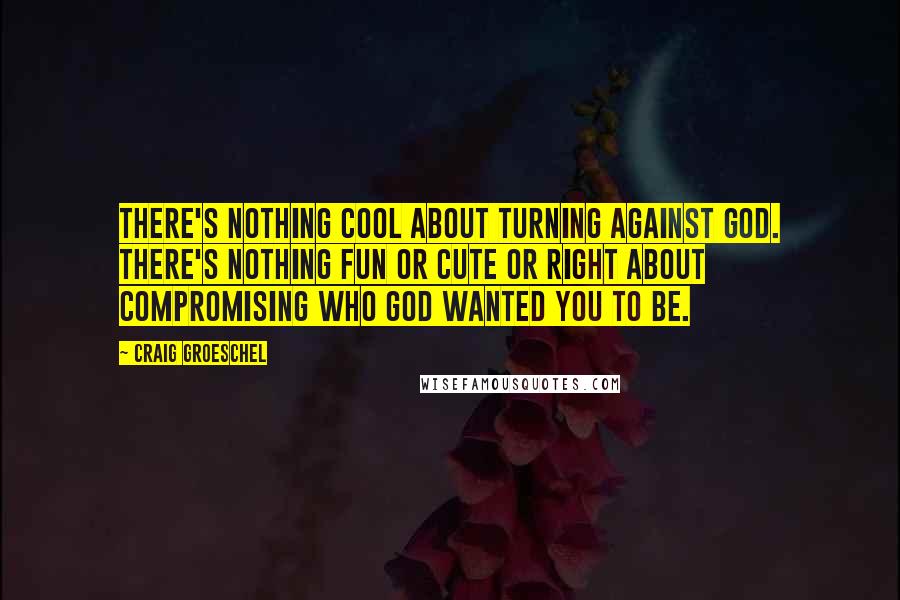 Craig Groeschel Quotes: There's nothing cool about turning against God. There's nothing fun or cute or right about compromising who God wanted you to be.