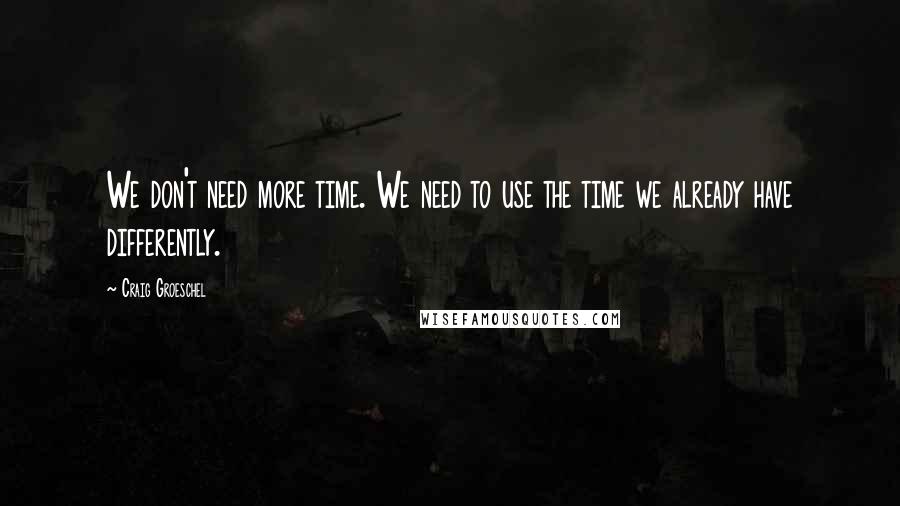 Craig Groeschel Quotes: We don't need more time. We need to use the time we already have differently.