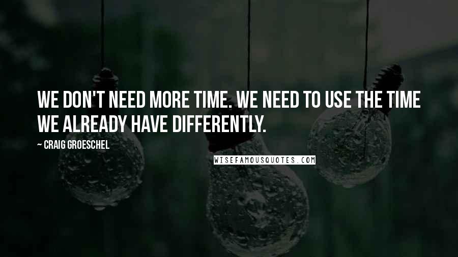 Craig Groeschel Quotes: We don't need more time. We need to use the time we already have differently.