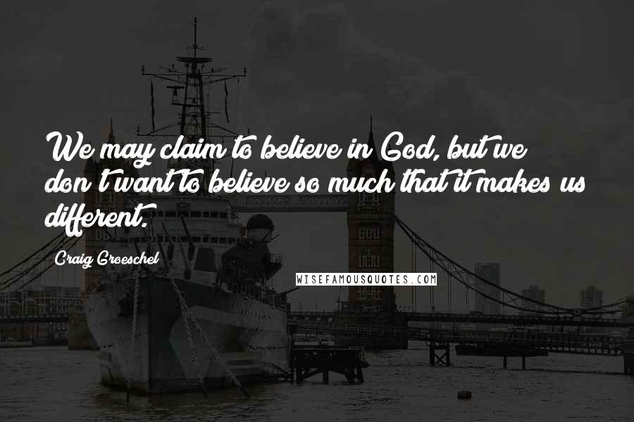 Craig Groeschel Quotes: We may claim to believe in God, but we don't want to believe so much that it makes us different.