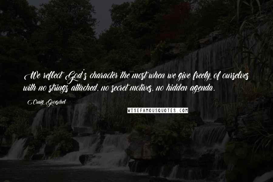 Craig Groeschel Quotes: We reflect God's character the most when we give freely of ourselves with no strings attached, no secret motives, no hidden agenda.