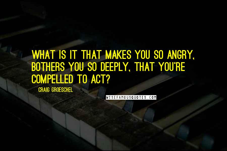 Craig Groeschel Quotes: What is it that makes you so angry, bothers you so deeply, that you're compelled to act?