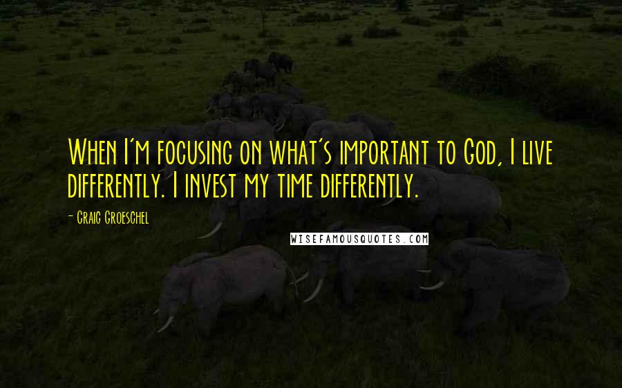 Craig Groeschel Quotes: When I'm focusing on what's important to God, I live differently. I invest my time differently.