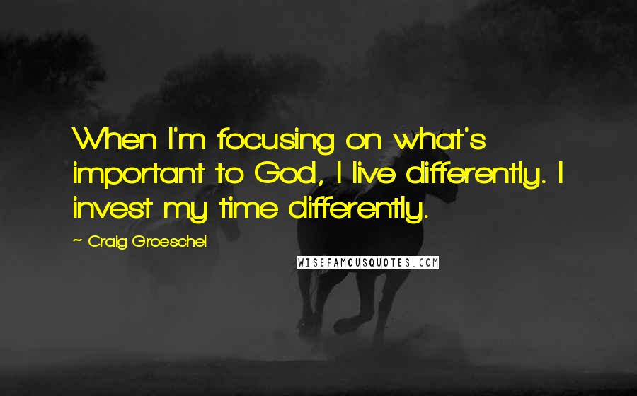 Craig Groeschel Quotes: When I'm focusing on what's important to God, I live differently. I invest my time differently.