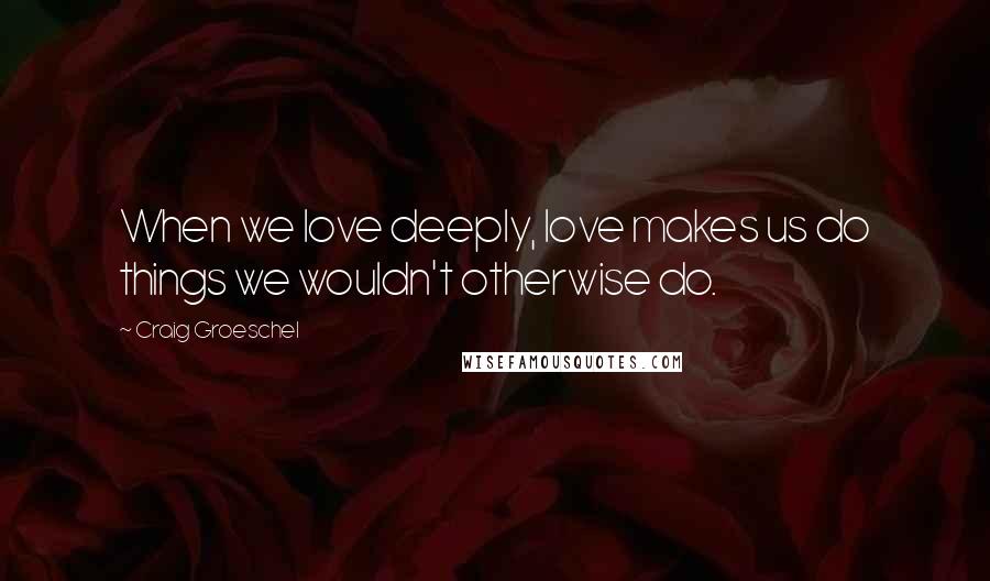 Craig Groeschel Quotes: When we love deeply, love makes us do things we wouldn't otherwise do.