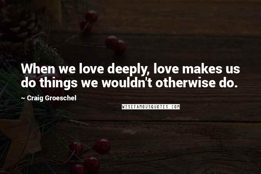 Craig Groeschel Quotes: When we love deeply, love makes us do things we wouldn't otherwise do.