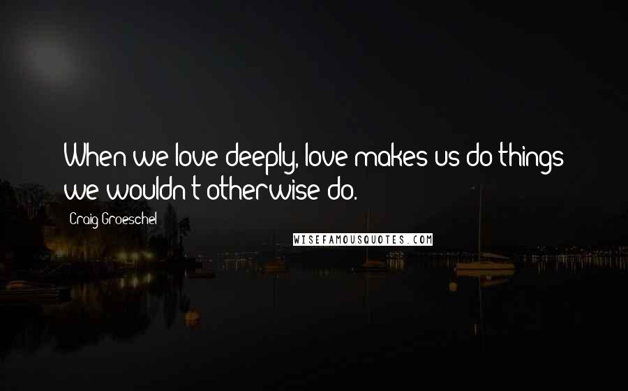 Craig Groeschel Quotes: When we love deeply, love makes us do things we wouldn't otherwise do.