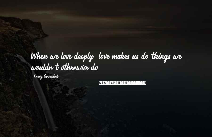 Craig Groeschel Quotes: When we love deeply, love makes us do things we wouldn't otherwise do.