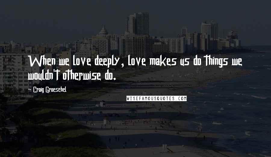 Craig Groeschel Quotes: When we love deeply, love makes us do things we wouldn't otherwise do.