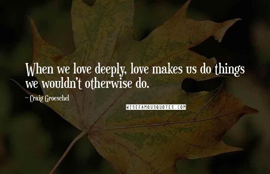 Craig Groeschel Quotes: When we love deeply, love makes us do things we wouldn't otherwise do.