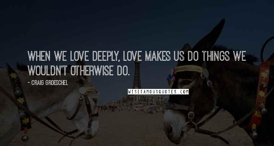 Craig Groeschel Quotes: When we love deeply, love makes us do things we wouldn't otherwise do.