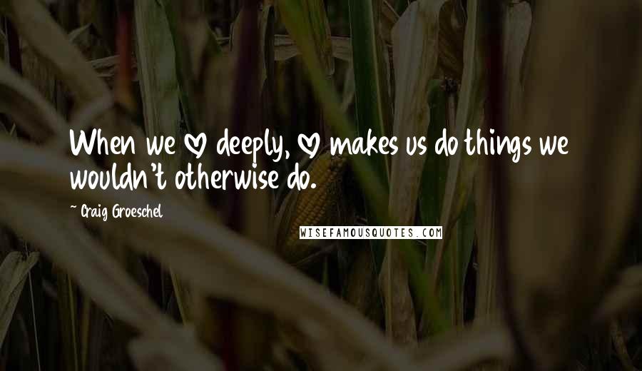 Craig Groeschel Quotes: When we love deeply, love makes us do things we wouldn't otherwise do.