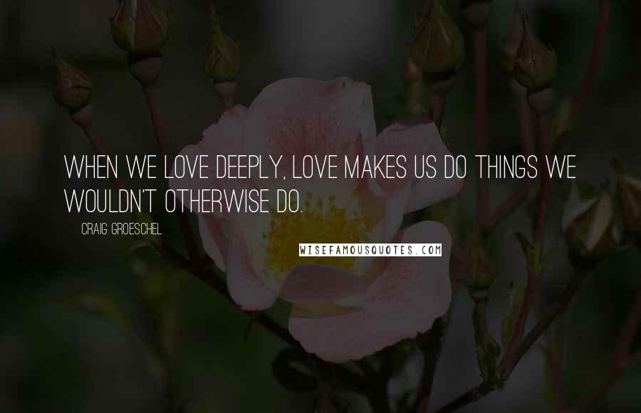 Craig Groeschel Quotes: When we love deeply, love makes us do things we wouldn't otherwise do.