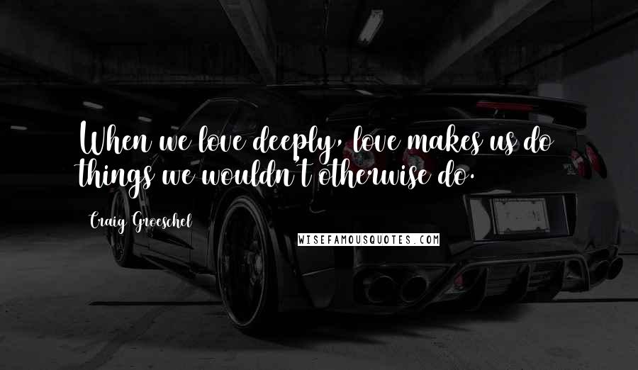 Craig Groeschel Quotes: When we love deeply, love makes us do things we wouldn't otherwise do.