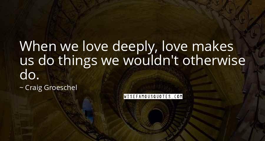 Craig Groeschel Quotes: When we love deeply, love makes us do things we wouldn't otherwise do.