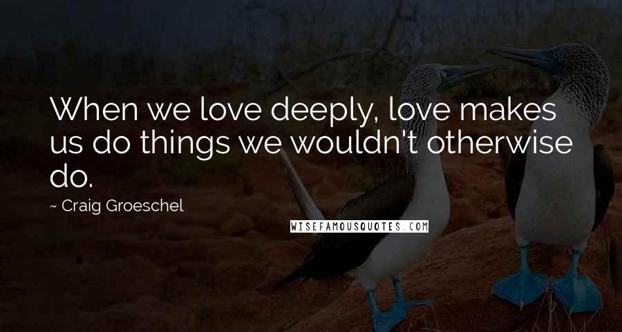 Craig Groeschel Quotes: When we love deeply, love makes us do things we wouldn't otherwise do.