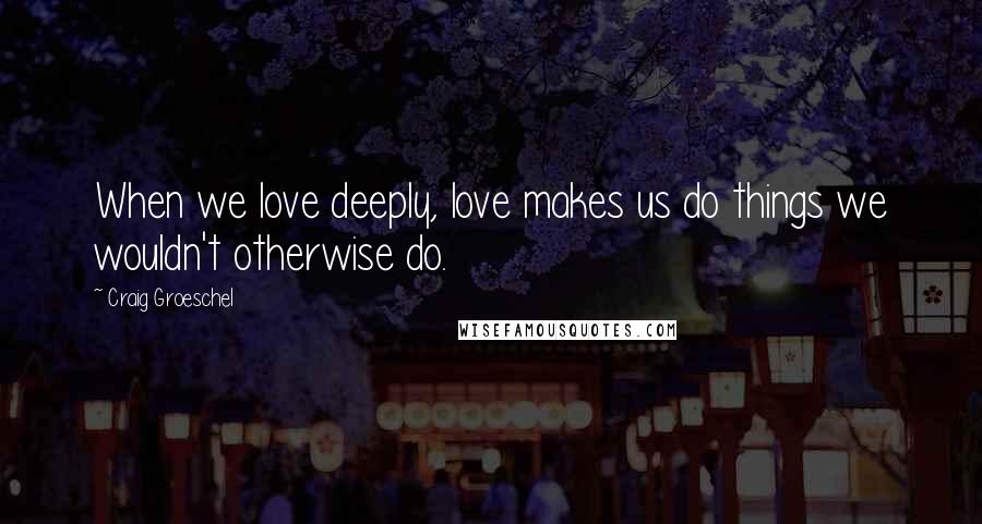 Craig Groeschel Quotes: When we love deeply, love makes us do things we wouldn't otherwise do.