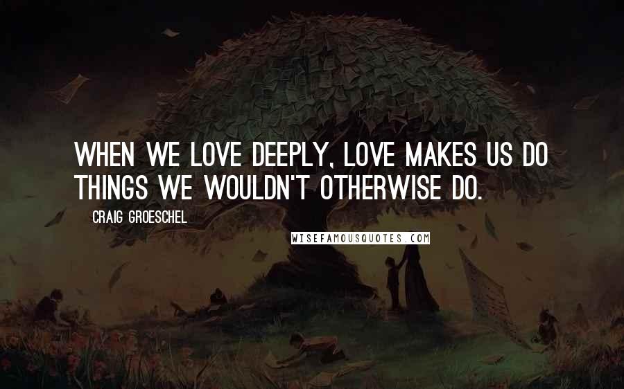 Craig Groeschel Quotes: When we love deeply, love makes us do things we wouldn't otherwise do.