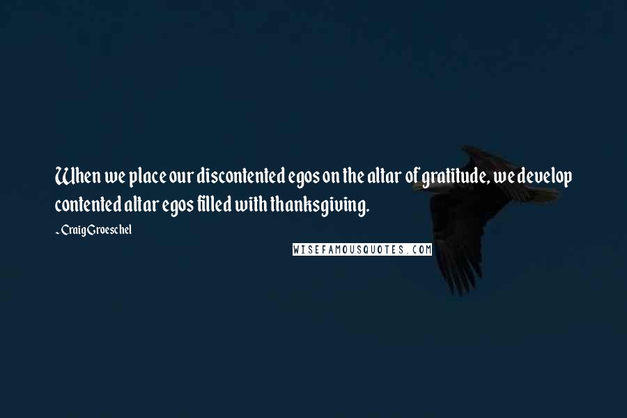 Craig Groeschel Quotes: When we place our discontented egos on the altar of gratitude, we develop contented altar egos filled with thanksgiving.